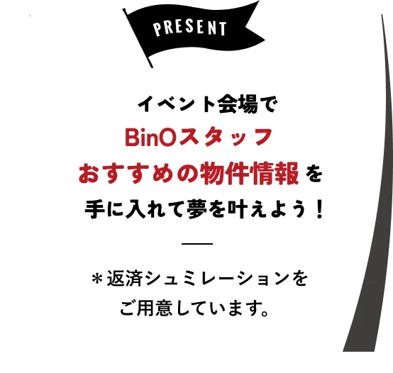 PRESENT イベント会場でBinOスタッフおすすめの物件情報を手に入れて夢を叶えよう！ ※返済シミュレーションをご用意しています。